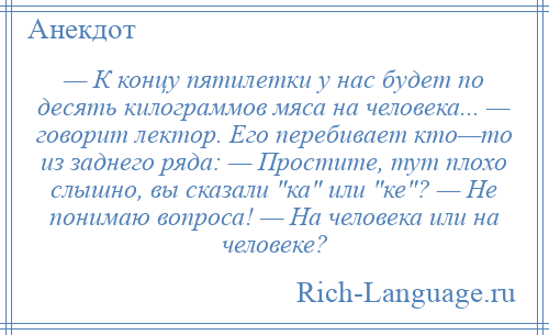 
    — К концу пятилетки у нас будет по десять килограммов мяса на человека... — говорит лектор. Его перебивает кто—то из заднего ряда: — Простите, тут плохо слышно, вы сказали ка или ке ? — Не понимаю вопроса! — На человека или на человеке?