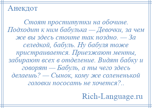 
    Стоят проститутки на обочине. Подходит к ним бабулька — Девочки, за чем же вы здесь стоите так поздно. — За селедкой, бабуль. Ну бабуля тоже пристраивается. Приезжают менты, забирают всех в отделение. Видят бабку и говорят — Бабуль, а ты чего здесь делаешь? — Сынок, кому же солененькой головки пососать не хочется?..