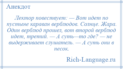 
    Лектор повествует: — Вот идет по пустыне караван верблюдов. Солнце. Жара. Один верблюд прошел, вот второй верблюд идет, третий. — А суть—то где? — не выдерживает слушатель. — А суть они в песок.