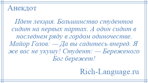 
    Идет лекция. Большинство студентов сидит на первых партах. А один сидит в последнем ряду в гордом одиночестве. Майор Голов: — Да вы садитесь вперед. Я же вас не укушу! Студент: — Береженого Бог бережет!