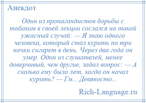 
    Один из пропагандистов борьбы с табаком в своей лекции сослался на такой ужасный случай: — Я знаю одного человека, который стал курить по три пачки сигарет в день. Через два года он умер. Один из слушателей, менее доверчивый, чем другие, задал вопрос: — А сколько ему было лет, когда он начал курить? — Гм... Девяносто...