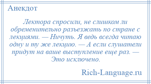 
    Лектора спросили, не слишком ли обременительно разъезжать по стране с лекциями. — Ничуть. Я ведь всегда читаю одну и ту же лекцию. — А если слушатели придут на ваше выступление еще раз. — Это исключено.