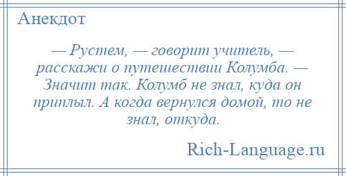 
    — Рустем, — говорит учитель, — расскажи о путешествии Колумба. — Значит так. Колумб не знал, куда он приплыл. А когда вернулся домой, то не знал, откуда.