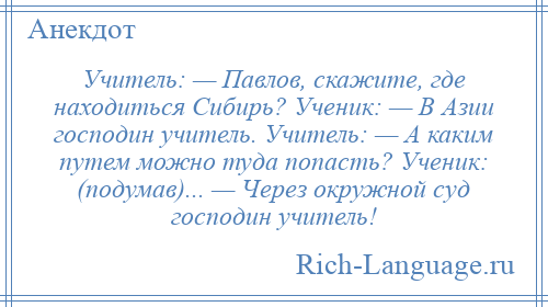 
    Учитель: — Павлов, скажите, где находиться Сибирь? Ученик: — В Азии господин учитель. Учитель: — А каким путем можно туда попасть? Ученик: (подумав)... — Через окружной суд господин учитель!
