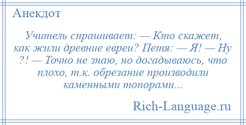 
    Учитель спрашивает: — Кто скажет, как жили древние евреи? Петя: — Я! — Ну ?! — Точно не знаю, но догадываюсь, что плохо, т.к. обрезание производили каменными топорами...