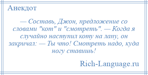 
    — Составь, Джон, предложение со словами кот и смотреть . — Когда я случайно наступил коту на лапу, он закричал: — Ты что! Смотреть надо, куда ногу ставишь!