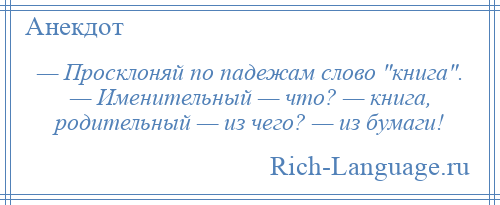 
    — Просклоняй по падежам слово книга . — Именительный — что? — книга, родительный — из чего? — из бумаги!