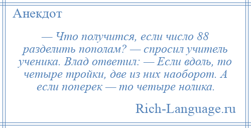 
    — Что получится, если число 88 разделить пополам? — спросил учитель ученика. Влад ответил: — Если вдоль, то четыре тройки, две из них наоборот. А если поперек — то четыре нолика.