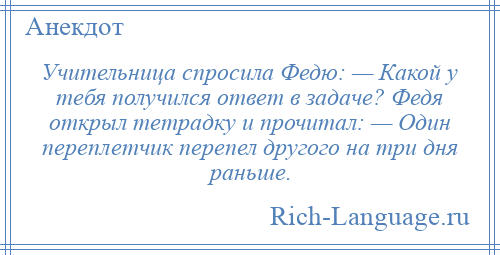 
    Учительница спросила Федю: — Какой у тебя получился ответ в задаче? Федя открыл тетрадку и прочитал: — Один переплетчик перепел другого на три дня раньше.