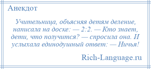 
    Учительница, объясняя детям деление, написала на доске: — 2:2. — Кто знает, дети, что получится? — спросила она. И услыхала единодушный ответ: — Ничья!