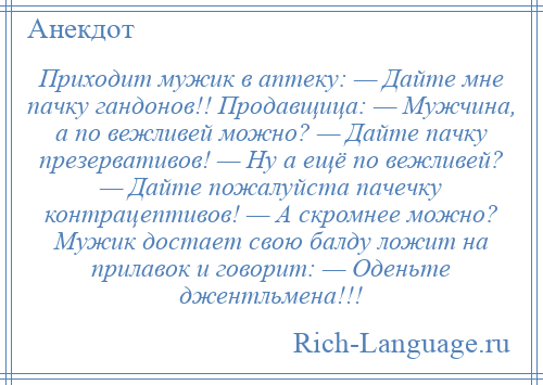 
    Приходит мужик в аптеку: — Дайте мне пачку гандонов!! Продавщица: — Мужчина, а по вежливей можно? — Дайте пачку презервативов! — Ну а ещё по вежливей? — Дайте пожалуйста пачечку контрацептивов! — А скромнее можно? Мужик достает свою балду ложит на прилавок и говорит: — Оденьте джентльмена!!!