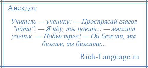 
    Учитель — ученику: — Проспрягай глагол идти . — Я иду, ты идешь... — мямлит ученик. — Побыстрее! — Он бежит, мы бежим, вы бежите...