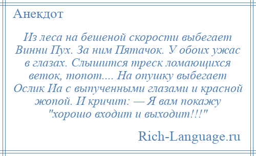 
    Из леса на бешеной скорости выбегает Винни Пух. За ним Пятачок. У обоих ужас в глазах. Слышится треск ломающихся веток, топот.... На опушку выбегает Ослик Иа с выпученными глазами и красной жопой. И кричит: — Я вам покажу хорошо входит и выходит!!! 