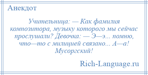 
    Учительница: — Как фамилия композитора, музыку которого мы сейчас прослушали? Девочка: — Э—э... помню, что—то с милицией связано... А—а! Мусоргский!