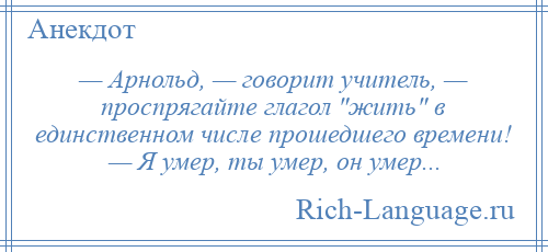 
    — Арнольд, — говорит учитель, — проспрягайте глагол жить в единственном числе прошедшего времени! — Я умер, ты умер, он умер...