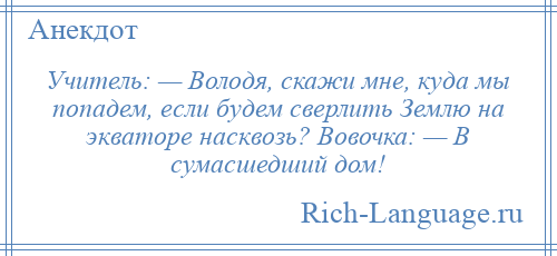 
    Учитель: — Володя, скажи мне, куда мы попадем, если будем сверлить Землю на экваторе насквозь? Вовочка: — В сумасшедший дом!