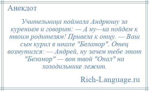 
    Учительница поймала Андрюшу за курением и говорит: — А ну—ка пойдем к твоим родителям! Привела к отцу. — Ваш сын курил в школе Беломор . Отец возмутился: — Андрей, ну зачем тебе этот Беломор — вон твой Опал на холодильнике лежит.