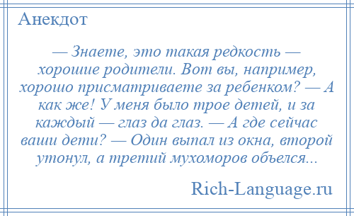 
    — Знаете, это такая редкость — хорошие родители. Вот вы, например, хорошо присматриваете за ребенком? — А как же! У меня было трое детей, и за каждый — глаз да глаз. — А где сейчас ваши дети? — Один выпал из окна, второй утонул, а третий мухоморов объелся...