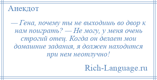 
    — Гена, почему ты не выходишь во двор к нам поиграть? — Не могу, у меня очень строгий отец. Когда он делает мои домашние задания, я должен находится при нем неотлучно!