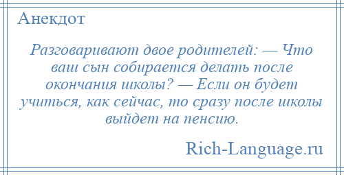
    Разговаривают двое родителей: — Что ваш сын собирается делать после окончания школы? — Если он будет учиться, как сейчас, то сразу после школы выйдет на пенсию.