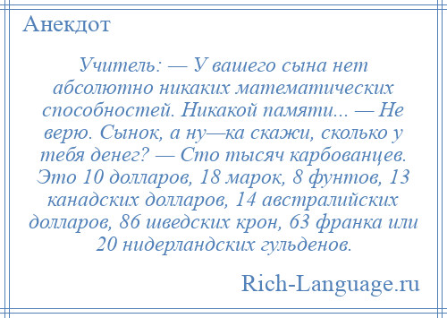 
    Учитель: — У вашего сына нет абсолютно никаких математических способностей. Никакой памяти... — Не верю. Сынок, а ну—ка скажи, сколько у тебя денег? — Сто тысяч карбованцев. Это 10 долларов, 18 марок, 8 фунтов, 13 канадских долларов, 14 австралийских долларов, 86 шведских крон, 63 франка или 20 нидерландских гульденов.