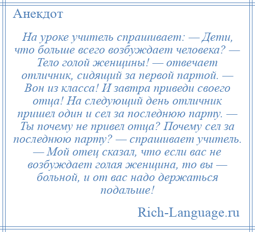 
    На уроке учитель спрашивает: — Дети, что больше всего возбуждает человека? — Тело голой женщины! — отвечает отличник, сидящий за первой партой. — Вон из класса! И завтра приведи своего отца! На следующий день отличник пришел один и сел за последнюю парту. — Ты почему не привел отца? Почему сел за последнюю парту? — спрашивает учитель. — Мой отец сказал, что если вас не возбуждает голая женщина, то вы — больной, и от вас надо держаться подальше!