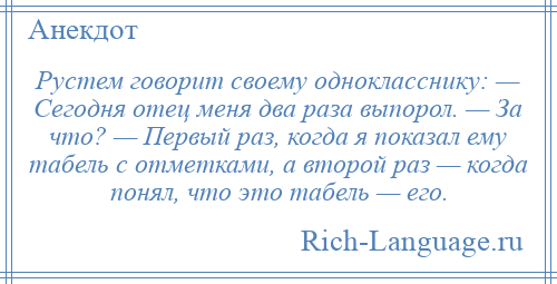 
    Рустем говорит своему однокласснику: — Сегодня отец меня два раза выпорол. — За что? — Первый раз, когда я показал ему табель с отметками, а второй раз — когда понял, что это табель — его.
