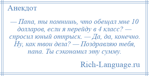 
    — Папа, ты помнишь, что обещал мне 10 долларов, если я перейду в 4 класс? — спросил юный отпрыск. — Да, да, конечно. Ну, как твои дела? — Поздравляю тебя, папа. Ты сэкономил эту сумму.