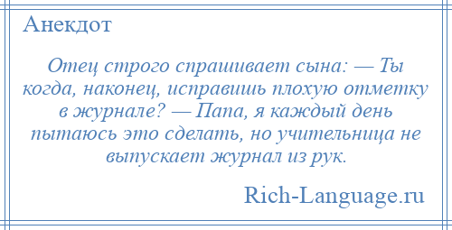 
    Отец строго спрашивает сына: — Ты когда, наконец, исправишь плохую отметку в журнале? — Папа, я каждый день пытаюсь это сделать, но учительница не выпускает журнал из рук.