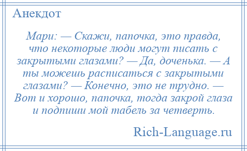 
    Мари: — Скажи, папочка, это правда, что некоторые люди могут писать с закрытыми глазами? — Да, доченька. — А ты можешь расписаться с закрытыми глазами? — Конечно, это не трудно. — Вот и хорошо, папочка, тогда закрой глаза и подпиши мой табель за четверть.