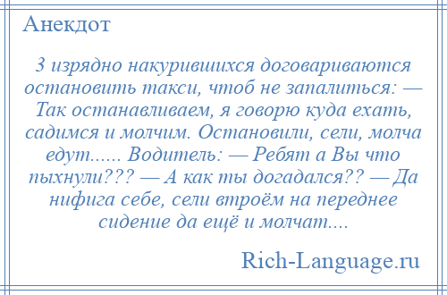 
    3 изрядно накурившихся договариваются остановить такси, чтоб не запалиться: — Так останавливаем, я говорю куда ехать, садимся и молчим. Остановили, сели, молча едут...... Водитель: — Ребят а Вы что пыхнули??? — А как ты догадался?? — Да нифига себе, сели втроём на переднее сидение да ещё и молчат....