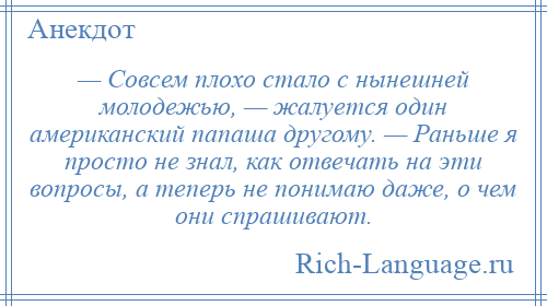 
    — Совсем плохо стало с нынешней молодежью, — жалуется один американский папаша другому. — Раньше я просто не знал, как отвечать на эти вопросы, а теперь не понимаю даже, о чем они спрашивают.