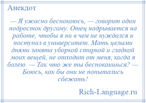 
    — Я ужасно беспокоюсь, — говорит один подросток другому. Отец надрывается на работе, чтобы я ни в чем не нуждался и поступил в университет. Мать целыми днями занята уборкой стиркой и гладкой моих вещей, не отходит от меня, когда я болею. — Так что же ты беспокоишься? — Боюсь, как бы они не попытались сбежать!