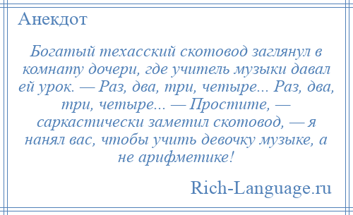 
    Богатый техасский скотовод заглянул в комнату дочери, где учитель музыки давал ей урок. — Раз, два, три, четыре... Раз, два, три, четыре... — Простите, — саркастически заметил скотовод, — я нанял вас, чтобы учить девочку музыке, а не арифметике!