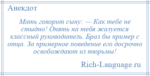 
    Мать говорит сыну: — Как тебе не стыдно! Опять на тебя жалуется классный руководитель. Брал бы пример с отца. За примерное поведение его досрочно освобождают из тюрьмы!