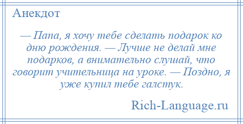 
    — Папа, я хочу тебе сделать подарок ко дню рождения. — Лучше не делай мне подарков, а внимательно слушай, что говорит учительница на уроке. — Поздно, я уже купил тебе галстук.