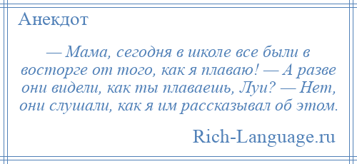 
    — Мама, сегодня в школе все были в восторге от того, как я плаваю! — А разве они видели, как ты плаваешь, Луи? — Нет, они слушали, как я им рассказывал об этом.