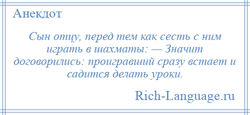 
    Сын отцу, перед тем как сесть с ним играть в шахматы: — Значит договорились: проигравший сразу встает и садится делать уроки.