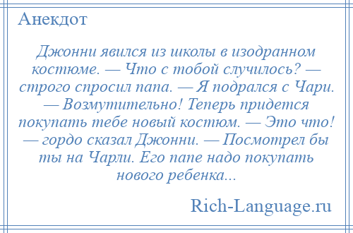 
    Джонни явился из школы в изодранном костюме. — Что с тобой случилось? — строго спросил папа. — Я подрался с Чари. — Возмутительно! Теперь придется покупать тебе новый костюм. — Это что! — гордо сказал Джонни. — Посмотрел бы ты на Чарли. Его папе надо покупать нового ребенка...