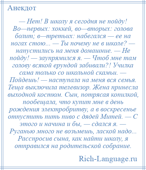 
    — Нет! В школу я сегодня не пойду! Во—первых: хоккей, во—вторых: голова болит; в—третьих: набегался — ее на ногах стою... — Ты почему не в школе? — напустились на меня домашние. — Не пойду! — заупрямился я. — Чтоб мне там голову всякой ерундой забивали?! Училка сама только со школьной скамьи. — Пойдешь! — наступала на меня вся семья. Теща выключила телевизор. Жена принесла выходной костюм. Сын, потрясая копилкой, пообещала, что купит мне в день рождения электробритву, а в воскресенье отпустить пить пиво с дядей Митей. — С этого и начина и бы, — сдался я. — Руганью много не возьмешь, лаской надо... Расспросив сына, как найти школу, я отправился на родительской собрание.