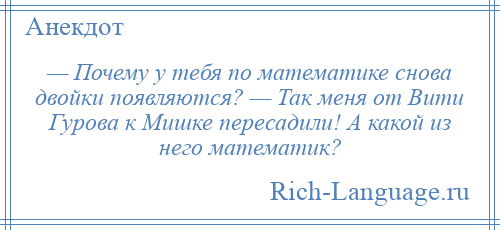 
    — Почему у тебя по математике снова двойки появляются? — Так меня от Вити Гурова к Мишке пересадили! А какой из него математик?