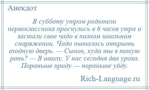 
    В субботу утром родители первоклассника проснулись в 6 часов утра и застали свое чадо в полном школьном снаряжении. Чадо пыталось открыть входную дверь. — Сынок, куда ты в такую рань? — В школу. У нас сегодня два урока. Пораньше приду — пораньше уйду.