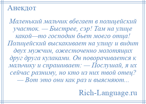 
    Маленький мальчик вбегает в полицейский участок. — Быстрее, сэр! Там на улице какой—то господин бьет моего отца! Полицейский выскакивает на улицу и видит двух мужчин, ожесточенно молотящих друг друга кулаками. Он поворачивается к мальчику и спрашивает: — Послушай, я их сейчас разниму, но кто из них твой отец? — Вот это они как раз и выясняют...