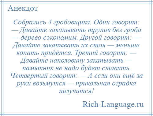 
    Собрались 4 гробовщика. Один говорит: — Давайте закапывать трупов без гроба — дерево сэкономим. Другой говорит: — Давайте закапывать их стоя — меньше копать придётся. Третий говорит: — Давайте наполовину закапывать — памятник не надо будет ставить. Четвертый говорит: — А если они ещё за руки возьмутся — прикольная оградка получится!