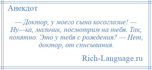 
    — Доктор, у моего сына косоглазие! — Ну—ка, мальчик, посмотрим на тебя. Так, понятно. Это у тебя с рождения? — Нет, доктор, от списывания.