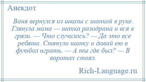 
    Ваня вернулся из школы с шапкой в руке. Глянула мама — шапка разодрана и вся в грязи. — Что случилось? — Да это все ребята. Стянули шапку и давай ею в футбол играть. — А ты где был? — В воротах стоял.