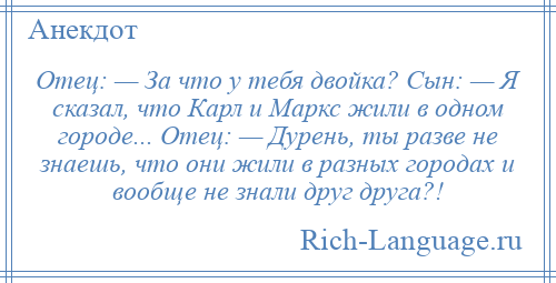 
    Отец: — За что у тебя двойка? Сын: — Я сказал, что Карл и Маркс жили в одном городе... Отец: — Дурень, ты разве не знаешь, что они жили в разных городах и вообще не знали друг друга?!