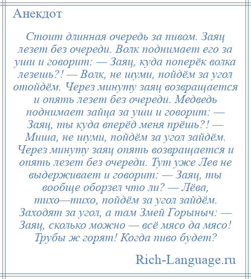 
    Стоит длинная очередь за пивом. Заяц лезет без очереди. Волк поднимает его за уши и говорит: — Заяц, куда поперёк волка лезешь?! — Волк, не шуми, пойдём за угол отойдём. Через минуту заяц возвращается и опять лезет без очереди. Медведь поднимает зайца за уши и говорит: — Заяц, ты куда вперёд меня прёшь?! — Миша, не шуми, пойдём за угол зайдём. Через минуту заяц опять возвращается и опять лезет без очереди. Тут уже Лев не выдерживает и говорит: — Заяц, ты вообще оборзел что ли? — Лёва, тихо—тихо, пойдём за угол зайдём. Заходят за угол, а там Змей Горыныч: — Заяц, сколько можно — всё мясо да мясо! Трубы ж горят! Когда пиво будет?