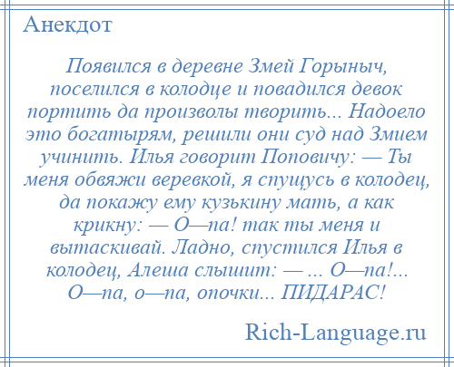 
    Появился в деревне Змей Горыныч, поселился в колодце и повадился девок портить да произволы творить... Надоело это богатырям, решили они суд над Змием учинить. Илья говорит Поповичу: — Ты меня обвяжи веревкой, я спущусь в колодец, да покажу ему кузькину мать, а как крикну: — О—па! так ты меня и вытаскивай. Ладно, спустился Илья в колодец, Алеша слышит: — ... О—па!... О—па, о—па, опочки... ПИДАРАС!