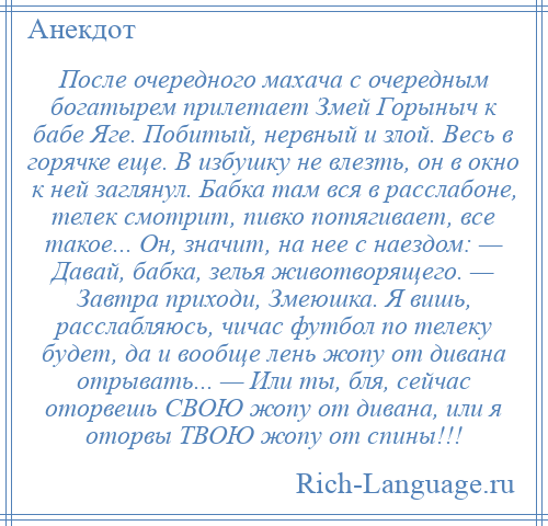 
    После очередного махача с очередным богатырем прилетает Змей Горыныч к бабе Яге. Побитый, нервный и злой. Весь в горячке еще. В избушку не влезть, он в окно к ней заглянул. Бабка там вся в расслабоне, телек смотрит, пивко потягивает, все такое... Он, значит, на нее с наездом: — Давай, бабка, зелья животворящего. — Завтра приходи, Змеюшка. Я вишь, расслабляюсь, чичас футбол по телеку будет, да и вообще лень жопу от дивана отрывать... — Или ты, бля, сейчас оторвешь СВОЮ жопу от дивана, или я оторвы ТВОЮ жопу от спины!!!